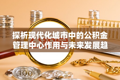 公告探析现代化城市中的公积金管理中心作用与未来发展趋势