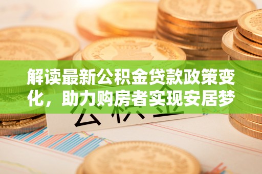 公告解读最新公积金贷款政策变化，助力购房者实现安居梦想