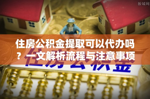 公告住房公积金提取可以代办吗？一文解析流程与注意事项