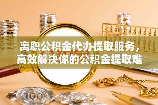 公告离职公积金代办提取服务，高效解决你的公积金提取难题