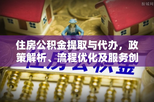 公告住房公积金提取与代办，政策解析、流程优化及服务创新