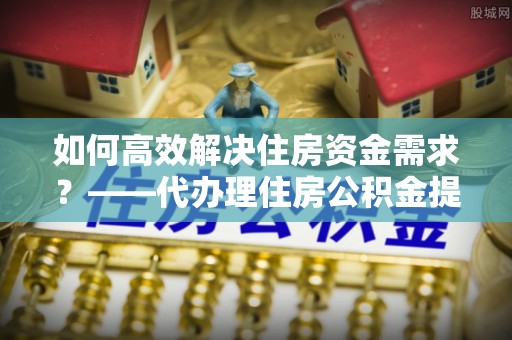 公告如何高效解决住房资金需求？——代办理住房公积金提取服务全解析