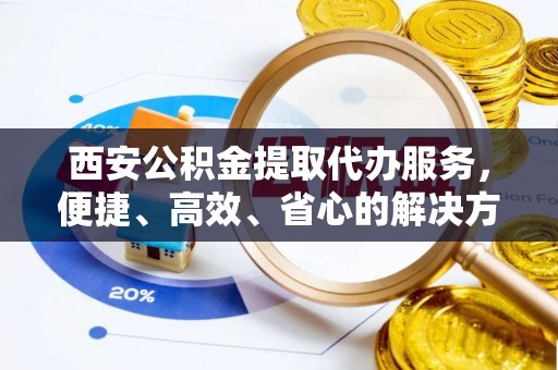 公告西安公积金提取代办服务，便捷、高效、省心的解决方案