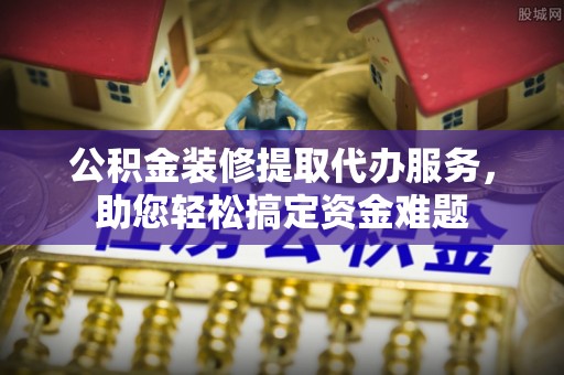 公告公积金装修提取代办服务，助您轻松搞定资金难题
